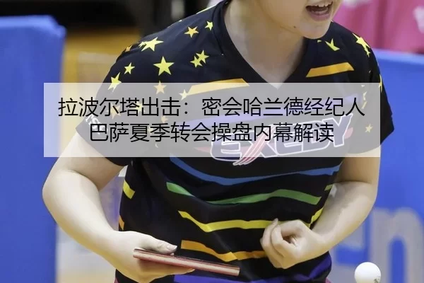 拉波尔塔出击：密会哈兰德经纪人 巴萨夏季转会操盘内幕解读