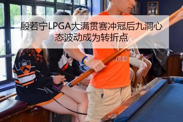 殷若宁LPGA大满贯赛冲冠后九洞心态波动成为转折点