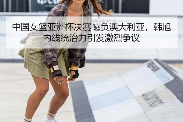 中国女篮亚洲杯决赛憾负澳大利亚，韩旭内线统治力引发激烈争议